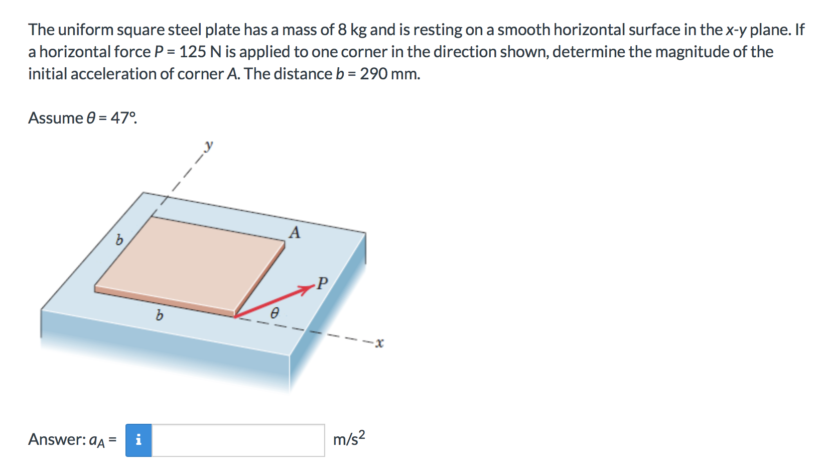 The uniform square steel plate has a mass of 8 kg and is resting on a smooth horizontal surface in the x-y plane. If
a horizontal force P 125 N is applied to one corner in the direction shown, determine the magnitude of the
initial acceleration of corner A. The distance b 29O mm.
Assume 0 47.
m/s2
Answer: aA
