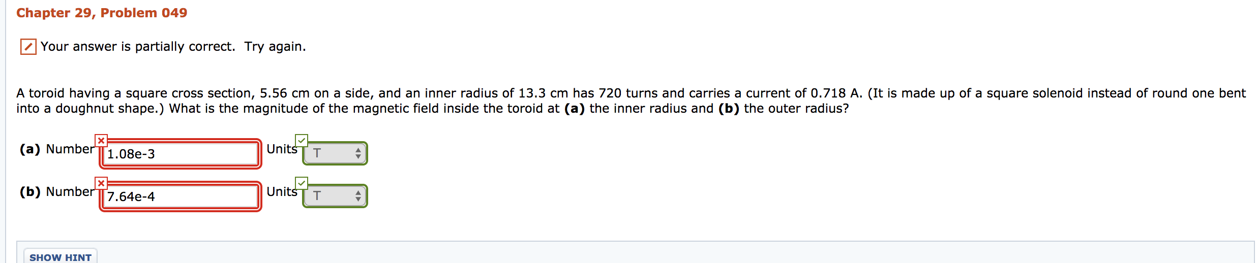 Chapter 29, Problem 049
Your answer is partially correct. Try again.
A toroid having a square cross section, 5.56 cm on a side, and an inner radius of 13.3 cm has 720 turns and carries a current of 0.718 A. (It is made up of a square solenoid instead of round one bent
into a doughnut shape.) What is the magnitude of the magnetic field inside the toroid at (a) the inner radius and (b) the outer radius?
(a) Number1.08e-3
(b) Number [7.64e-4
UnitsT T
UnitšT T
SHOW HINT
