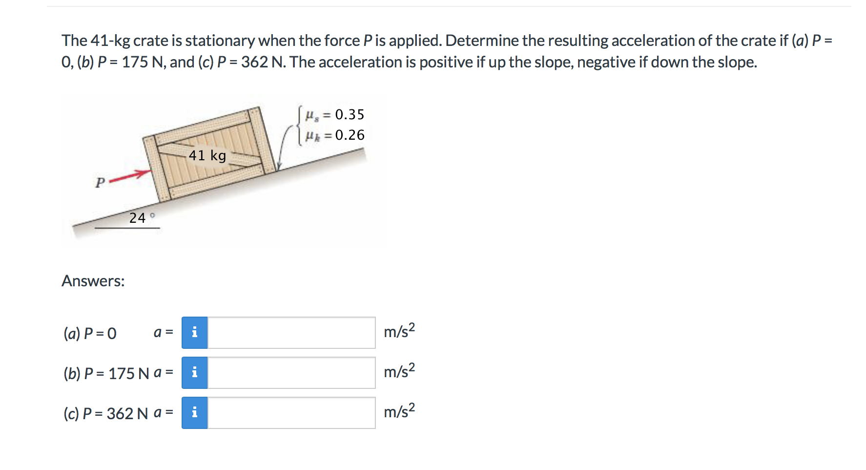 The 41-kg crate is stationary when the force P is applied. Determine the resulting acceleration of the crate if (a) P =
0, (b) P 175 N, and (c) P 362 N. The acceleration is positive if up the slope, negative if down the slope.
0.35
H0.26
41 kg
24
Answers:
m/s2
(a) P 0
m/s2
175 N a = i
(b) P
m/s2
(c) P 362 N a =
