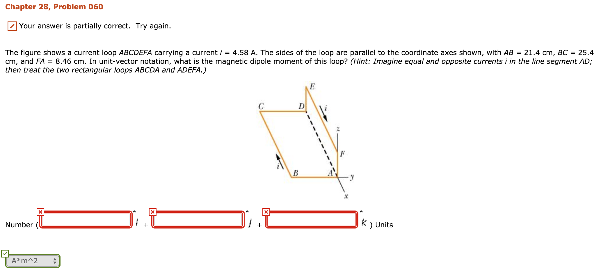 Chapter 28, Problem 060
Your answer is partially correct. Try again.
The figure shows a current loop ABCDEFA carrying a current i -4.58 A. The sides of the loop are parallel to the coordinate axes shown, with AB 21.4 cm, BC 25.4
cm, and FA = 8.46 cm. In unit-vector notation, what is the magnetic dipole moment of this loop? (Hint: Imagine equal and opposite currents i in the, line segment AD
then treat the two rectangular loops ABCDA and ADEFA.)
.0
k ) Units
Number (
