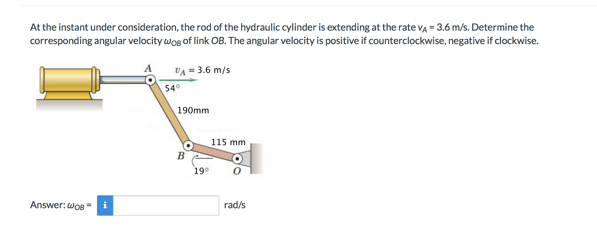 At the instant under consideration, the rod of the hydraulic cylinder is extending at the rate vA 3.6 m/s. Determine the
corresponding angular velocity woB of link OB. The angular velocity is positive if counterclockwise, negative if clockwise.
VA= 3.6 m/s
540
190mm
115 mm
B
19°
rad/s
Answer: wOB
