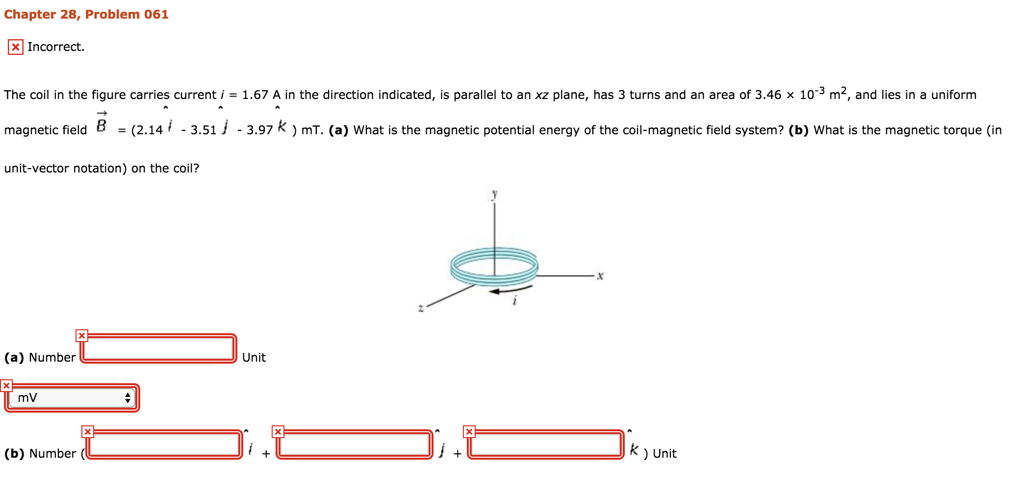 Chapter 28, Problem 061
E3 Incorrect
The coil in the figure carries current i = 1.67 A in the direction indicated, is parallel to an xz plane, has 3 turns and an area of 3.46 × 10-3 m2, and lies in a uniform
magnetic field B
unit-vector notation) on the coil?
= (2.14" -3.51」 -3.97 κ ) mT. (a) what is the magnetic potential energy of the coil-magnetic field system? (b) what is the magnetic torque (in
(a) Number
Unit
mV
Unit
(b) Number (
