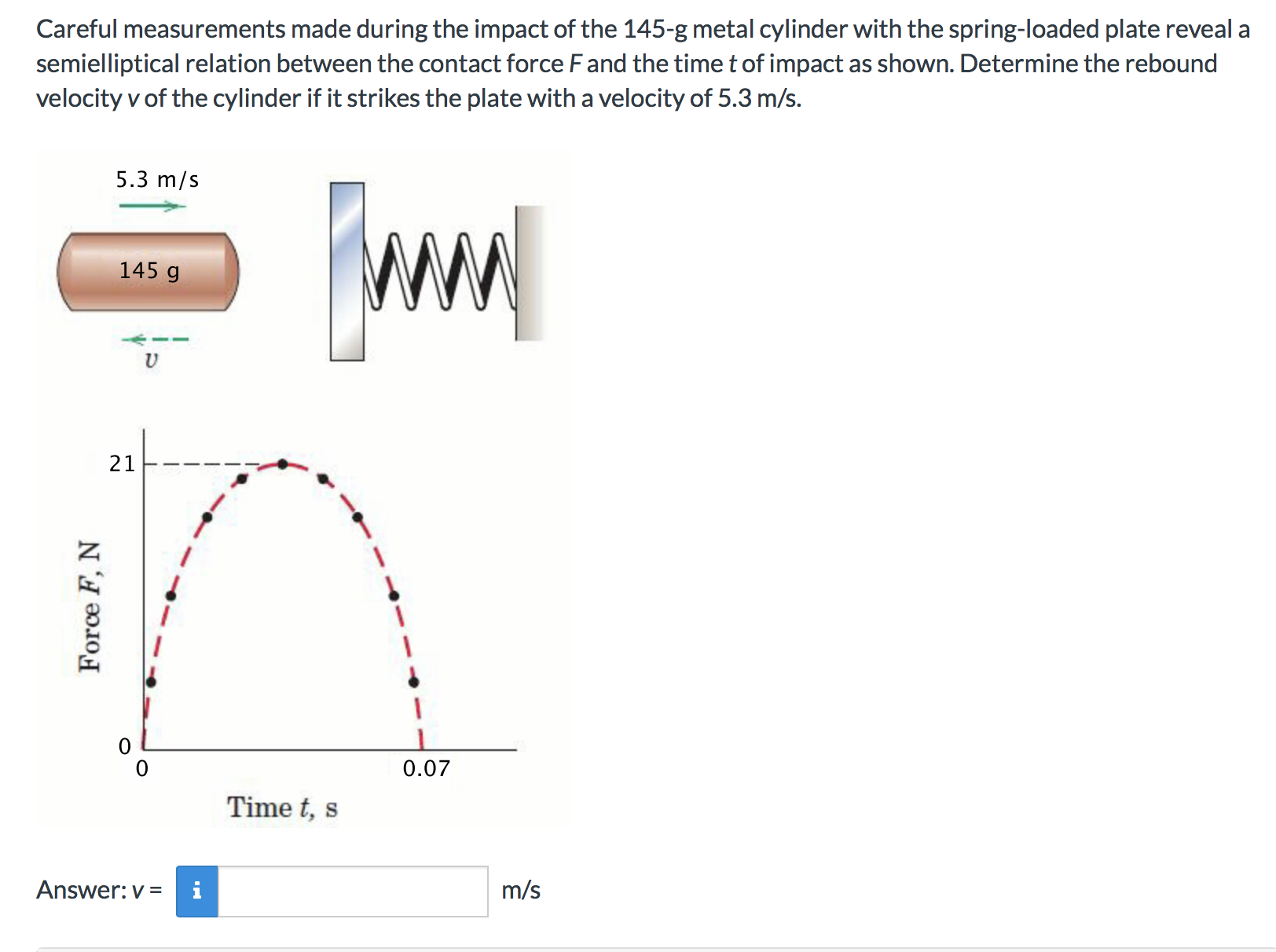 Careful measurements made during the impact of the 145-g metal cylinder with the spring-loaded plate reveal a
semielliptical relation between the contact force Fand the time t of impact as shown. Determine the rebound
velocity v of the cylinder if it strikes the plate with a velocity of 5.3 m/s.
5.3 m/s
145 g
U
21
0.07
Time t, s
Answer: v
m/s
Force F. N
