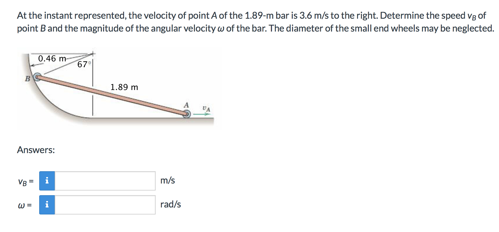 At the instant represented, the velocity of point A of the 1.89-m bar is 3.6 m/s to the right. Determine the speed VB of
point B and the magnitude of the angular velocity w of the bar. The diameter of the small end wheels may be neglected.
0.46 m-
67
B
1.89 m
Answers:
m/s
VB
rad/s

