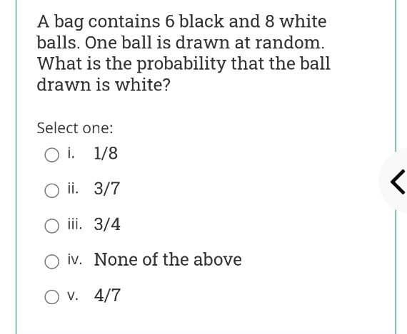 A bag contains 6 black and 8 white
balls. One ball is drawn at random.
What is the probability that the ball
drawn is white?
Select one:
O i. 1/8
ii. 3/7
iii. 3/4
iv. None of the above
O v. 4/7
