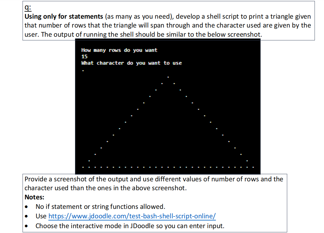 9:
Using only for statements (as many as you need), develop a shell script to print a triangle given
that number of rows that the triangle will span through and the character used are given by the
user. The output of running the shell should be similar to the below screenshot.
How many rows do you want
15
What character do you want to use
Provide a screenshot of the output and use different values of number of rows and the
character used than the ones in the above screenshot.
Notes:
● No if statement or string functions allowed.
Use https://www.jdoodle.com/test-bash-shell-script-online/
● Choose the interactive mode in JDoodle so you can enter input.
●