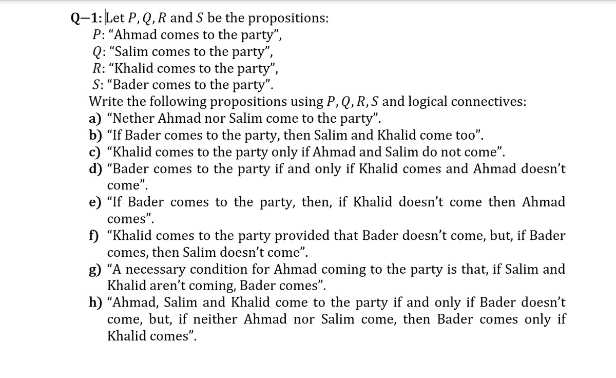 Q-1: Let P, Q, R and S be the propositions:
P: “Ahmad comes to the party",
Q: "Salim comes to the party",
R: “Khalid comes to the party",
S: “Bader comes to the party".
Write the following propositions using P, Q, R, S and logical connectives:
a) "Nether Ahmad nor Salim come to the party".
b) "If Bader comes to the party, then Salim and Khalid come too".
c) "Khalid comes to the party only if Ahmad and Salim do not come".
d) “Bader comes to the party if and only if Khalid comes and Ahmad doesn't
come".
e) "If Bader comes to the party, then, if Khalid doesn't come then Ahmad
comes".
f) "Khalid comes
comes, then Salim doesn't come".
g) "A necessary condition for Ahmad coming to the party is that, if Salim and
Khalid aren't coming, Bader comes".
h) “Ahmad, Salim and Khalid come to the party if and only if Bader doesn't
come, but, if neither Ahmad nor Salim come, then Bader comes only if
Khalid comes".
the party provided that Bader doesn't come, but, if Bader

