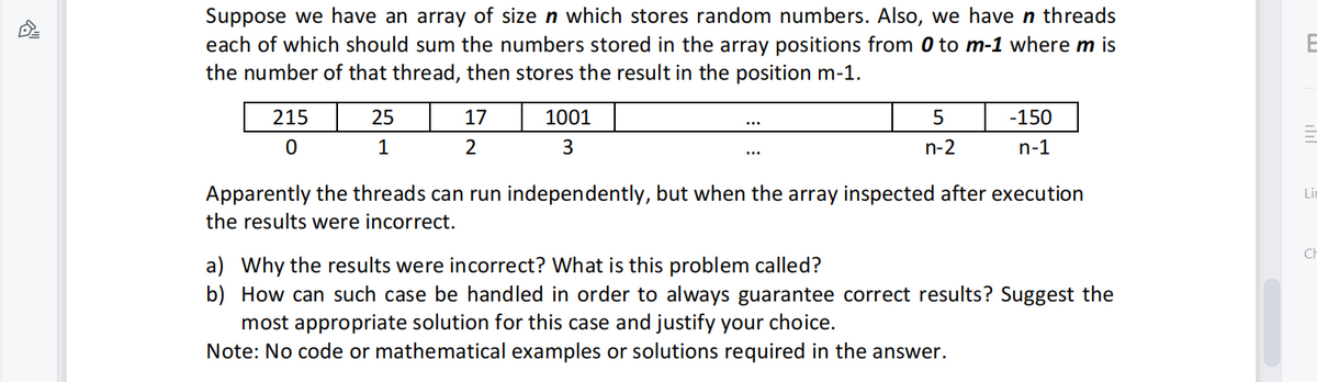 엠
Suppose we have an array of size n which stores random numbers. Also, we have n threads
each of which should sum the numbers stored in the array positions from 0 to m-1 where m is
the number of that thread, then stores the result in the position m-1.
215
0
25
1
17
2
1001
3
5
n-2
-150
n-1
Apparently the threads can run independently, but when the array inspected after execution
the results were incorrect.
a) Why the results were incorrect? What is this problem called?
b) How can such case be handled in order to always guarantee correct results? Suggest the
most appropriate solution for this case and justify your choice.
Note: No code or mathematical examples or solutions required in the answer.
E
Li
Ch