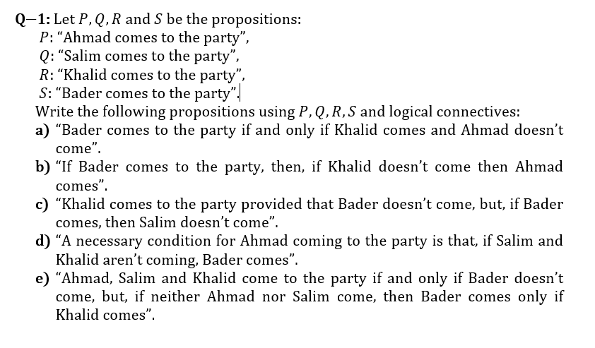 Q-1: Let P, Q, R and S be the propositions:
P: “Ahmad comes to the party",
Q: “Salim comes to the party",
R: “Khalid comes to the party",
S: "Bader comes to the party".
Write the following propositions using P, Q, R,S and logical connectives:
a) "Bader comes to the party if and only if Khalid comes and Ahmad doesn't
come".
b) “If Bader comes to the party, then, if Khalid doesn't come then Ahmad
comes".
c) "Khalid comes to the party provided that Bader doesn't come, but, if Bader
comes, then Salim doesn't come".
d) “A necessary condition for Ahmad coming to the party is that, if Salim and
Khalid aren't coming, Bader comes".
e) "Ahmad, Salim and Khalid come to the party if and only if Bader doesn't
come, but, if neither Ahmad nor Salim come, then Bader comes only if
Khalid comes".
