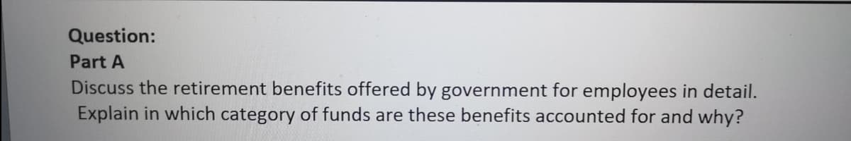 Question:
Part A
Discuss the retirement benefits offered by government for employees in detail.
Explain in which category of funds are these benefits accounted for and why?
