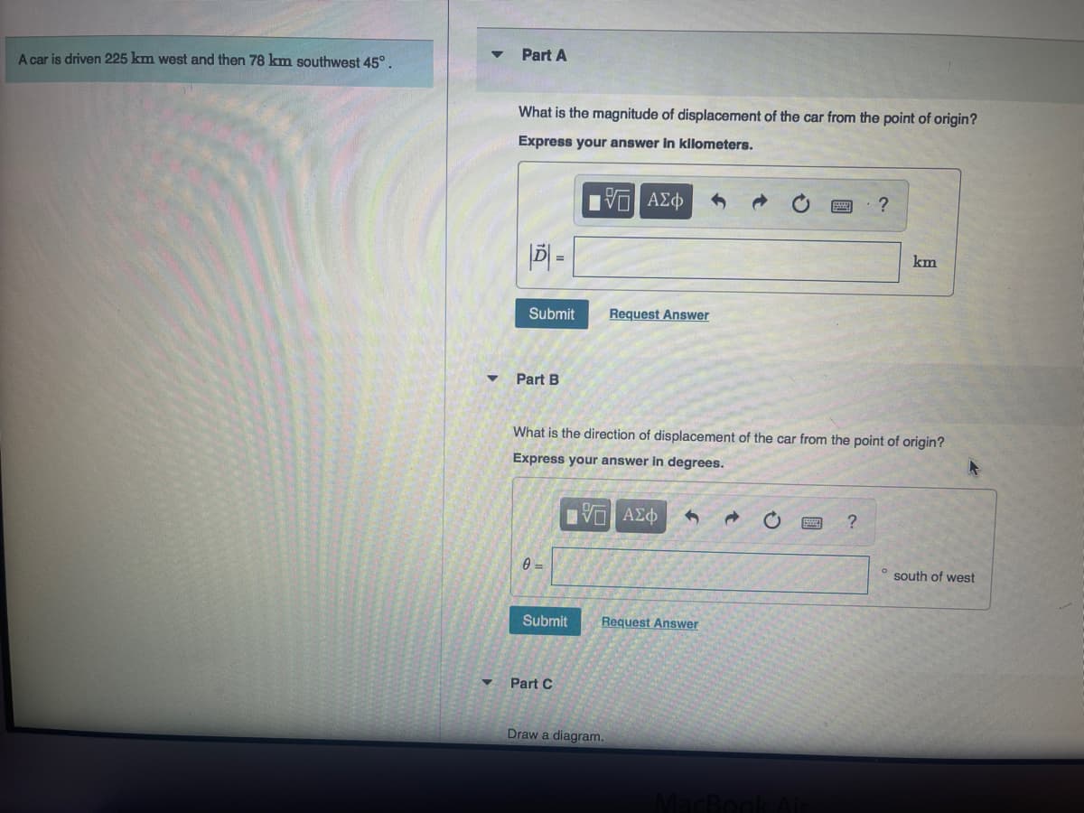 A car is driven 225 km west and then 78 km southwest 45°.
▼
Part A
What is the magnitude of displacement of the car from the point of origin?
Express your answer in kilometers.
– ΑΣΦ
|D=
Submit
Part B
0 =
Submit
What is the direction of displacement of the car from the point of origin?
Express your answer in degrees.
15 ΑΣΦ
Part C
Request Answer
Request Answer
Draw a diagram.
MacBook Air
?
?
km
° south of west