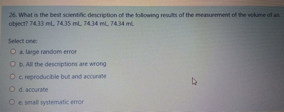 26. What is the best scientific description of the following results of the measurement of the volume of an
object? 74.33 mL, 74.35 mL, 74.34 mL, 74.34 mL
Select one:
O a. large random error
O b. All the descriptions are wrong
O c. reproducible but and accurate
O d. accurate
O e. small systematic error
