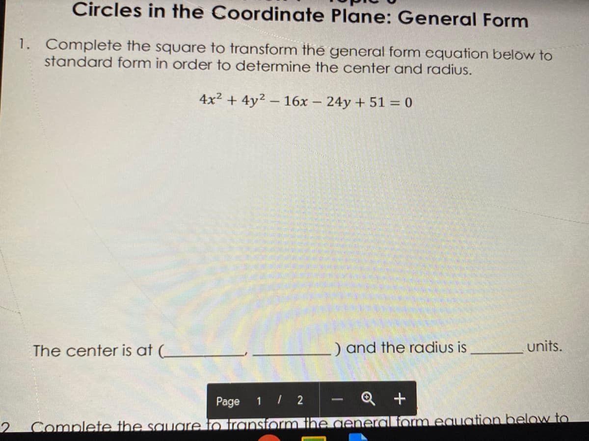 Circles in the Coordinate Plane: General Form
1. Complete the square to transform the general form equation below to
standard form in order to determine the center and radius.
4x2 + 4y2 – 16x – 24y + 51 = 0
The center is at (_
) and the radius is
units.
Page
1 / 2
Q +
2 Complete the sauare to transtorm the general form eauation below to
