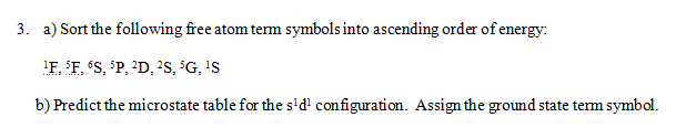 3. a) Sort the following free atom tem symbols into ascending order of energy:
'F, $F, °S, °P, ?D, ?S, G, 'S
b) Predict the microstate table for the s'd' configuration. Assign the ground state term symbol.
