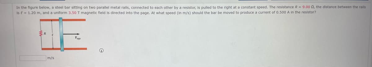 In the figure below, a steel bar sitting on two parallel metal rails, connected to each other by a resistor, is pulled to the right at a constant speed. The resistance R = 9.00 N, the distance between the rails
is e = 1.20 m, and a uniform 3.50 T magnetic field is directed into the page. At what speed (in m/s) should the bar be moved to produce a current of 0.500 A in the resistor?
Fapp
m/s
