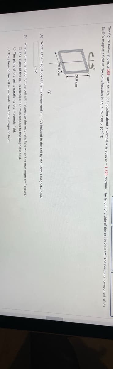 The figure below shows a 108-turn square coil rotating about a vertical axis at at w = 1,570 rev/min. The length of a side of the coil is 20.0 cm. The horizontal component of the
Earth's magnetic field at the coil's location is equal to 2.00 x 10-5 T.
20.0 cm
20.0 cm
(a) What is the magnitude of the maximum emf (in mV) induced in the coil by the Earth's magnetic field?
mv
(b) What is the orientation of the coil with respect to the magnetic field when the maximum emf occurs?
O The plane of the coil is oriented 45° with respect to the magnetic field.
O The plane of the coil is parallel to the magnetic field.
O The plane of the coil is perpendicular to the magnetic field.
