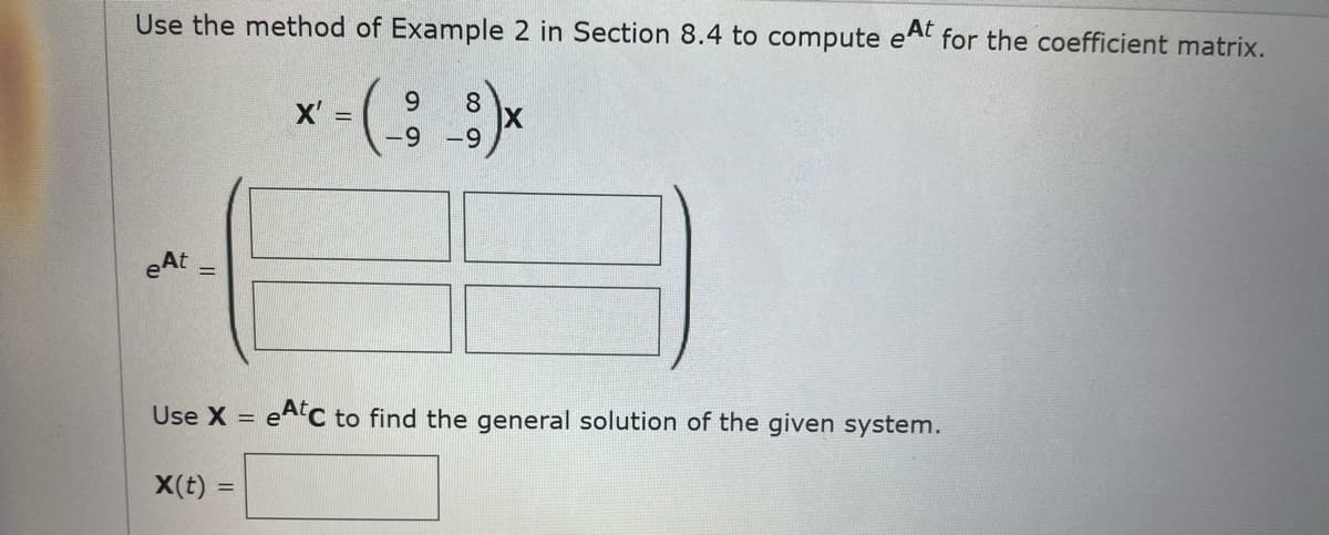 Use the method of Example 2 in Section 8.4 to compute eAt for the coefficient matrix.
6.
8.
X =
-9
-9
eAt
Use X =
eAC to find the general solution of the given system.
X(t) =
