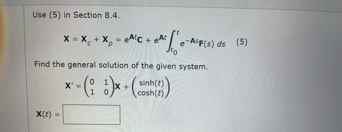 Use (5) in Section 8.4.
X = X + X, = eAiC + eAt
e-ASF(s) ds (5)
Ito
Find the general solution of the given system.
sinh(t)
cosh(t),
X'
%3D
X(t)
%3D
