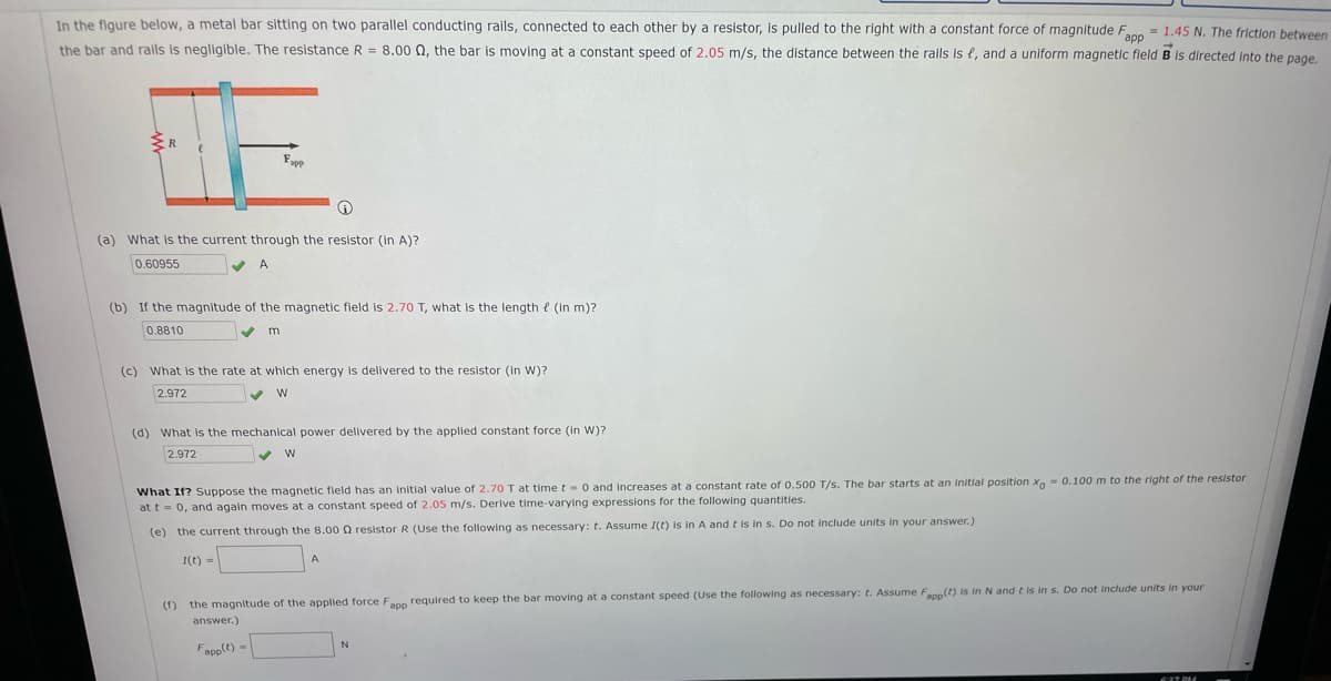 In the figure below, a metal bar sitting on two parallel conducting rails, connected to each other by a resistor, is pulled to the right with a constant force of magnitude Fn
= 1.45 N. The friction between
the bar and ralls is negligible. The resistance R = 8.00 0, the bar is moving at a constant speed of 2.05 m/s, the distance between the rails is e, and a uniform magnetic fleld B is directed into the page.
(a) What is the current through the resistor (in A)?
0.60955
A
(b) If the magnitude of the magnetic field is 2.70 T, what is the length e (In m)?
0.8810
(c) What is the rate at which energy is delivered to the resistor (in W)?
2.972
(d) What is the mechanical power delivered by the applied constant force (In W)?
2.972
What If? Suppose the magnetic field has an initial value of 2.70 T at time t-0 and increases at a constant rate of 0.500 T/s. The bar starts at an initial position x- 0.100m to the right of the resistor
at t= 0, and again moves at a constant speed of 2.05 m/s. Derive time-varying expressions for the following quantities.
(e) the current through the 8.00 0 resistor R (Use the following as necessary: t. Assume I(t) is in A and t is in s. Do not include units in your answer.)
I(t) -
(f) the magnitude of the applied force Fann required to keep the bar moving at a constant speed (Use the following as necessary: t. Assume Fapp(t) is in N and t is in s. Do not include units in your
answer.)
Fapp(t) -
