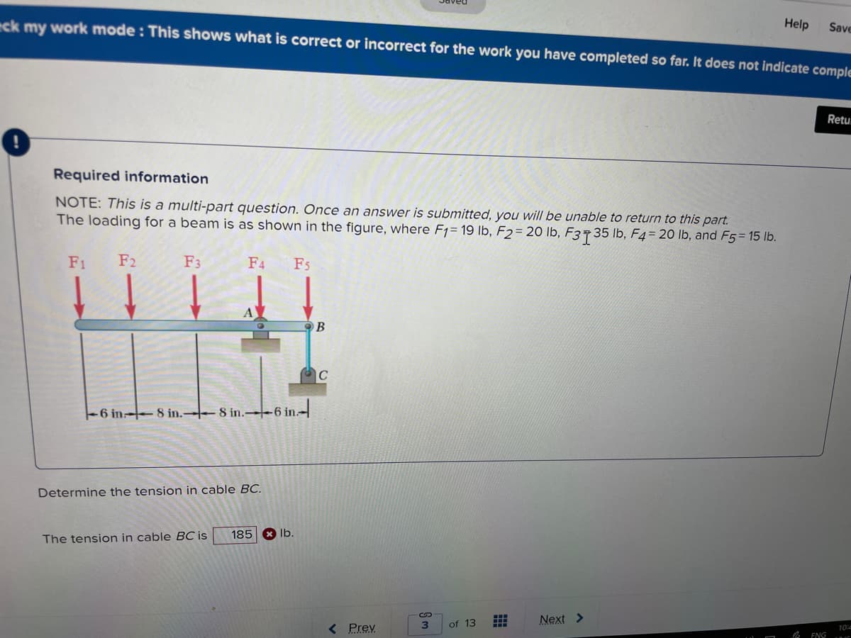 Save
ck my work mode : This shows what is correct or incorrect for the work you have completed so far. It does not indicate comple
Help
Retu.
Required information
NOTE: This is a multi-part question. Once an answer is submitted, you will be unable to return to this part.
The loading for a beam is as shown in the figure, where F1= 19 lb, F2= 20 lb, F3735 lb, F4= 20 lb, and F5 = 15 lb.
F1
F2
F3
F4
F5
-6 in 8 in.-8 in. 6 in.-
Determine the tension in cable BC.
185
X lb.
The tension in cable BC is
of 13
Next >
< Prev
3
10
ENG
