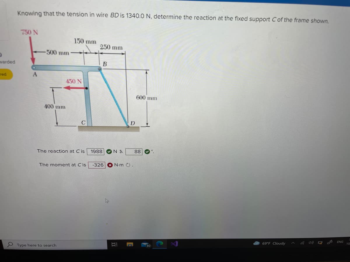 Knowing that the tension in wire BD is 1340.0 N, determine the reaction at the fixed support C of the frame shown.
750 N
150 mm
250 mm
-500 mm
varded
red
450 N
600 mm
400 mm
D
The reaction at Cis
1988
88
The moment at Cis
-326
N-m ).
ENG
10
69°F Cloudy
P Type here to search
