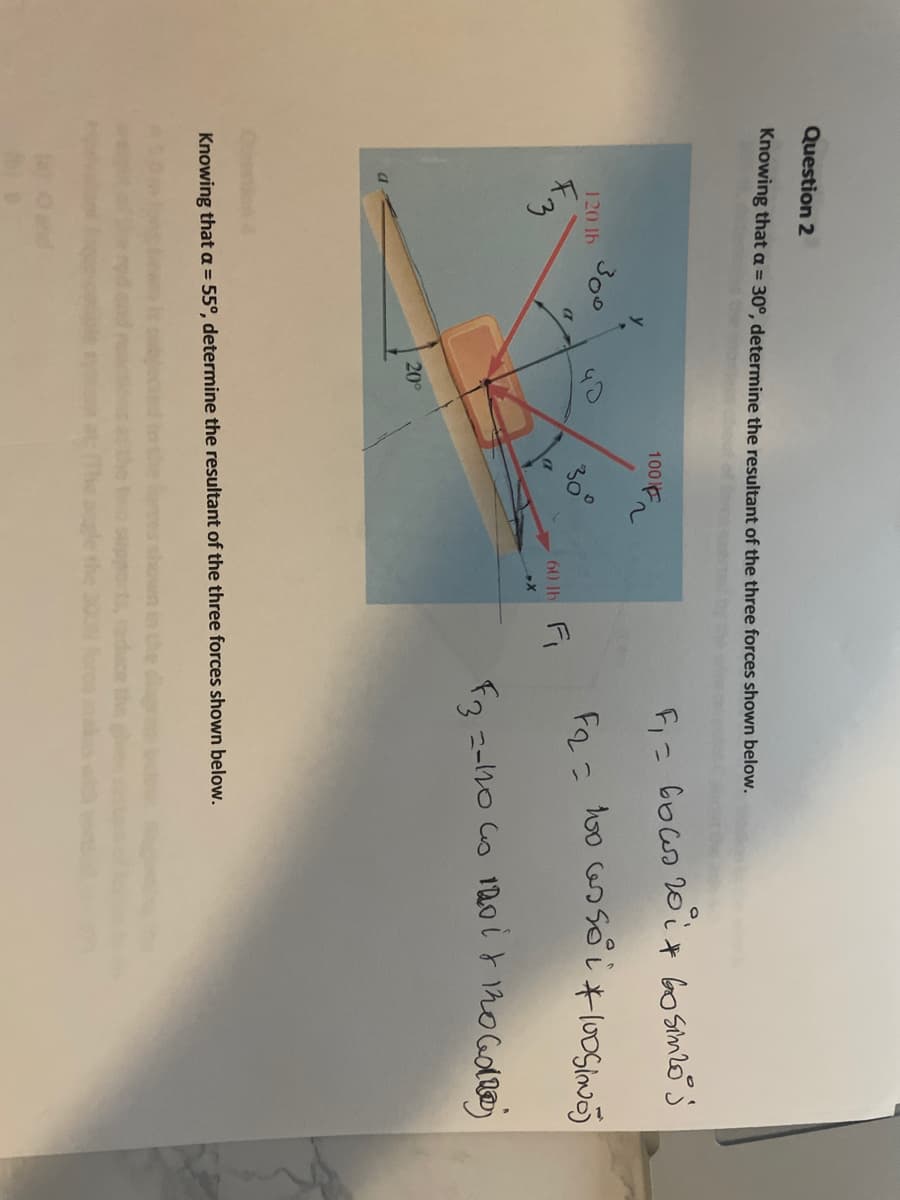 Question 2
Knowing that a = 30°, determine the resultant of the three forces shown below.
100n
Fi= Go ws 20 it Go simzoj
300
Fo.c hoo as soしそloSim
120 lb
60 lh Fi
20
Knowing that a = 55°, determine the resultant of the three forces shown below.
shown in the
support, duce the
the 300N fore s
