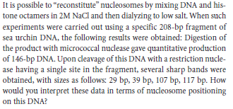 It is possible to "reconstitute" nucleosomes by mixing DNA and his-
tone octamers in 2M NaCl and then dialyzing to low salt. When such
experiments were carried out using a specific 208-bp fragment of
sea urchin DNA, the following results were obtained: Digestion of
the product with micrococcal nuclease gave quantitative production
of 146-bp DNA. Upon cleavage of this DNA with a restriction nucle-
ase having a single site in the fragment, several sharp bands were
obtained, with sizes as follows: 29 bp, 39 bp, 107 bp, 117 bp. How
would you interpret these data in terms of nucleosome positioning
on this DNA?
