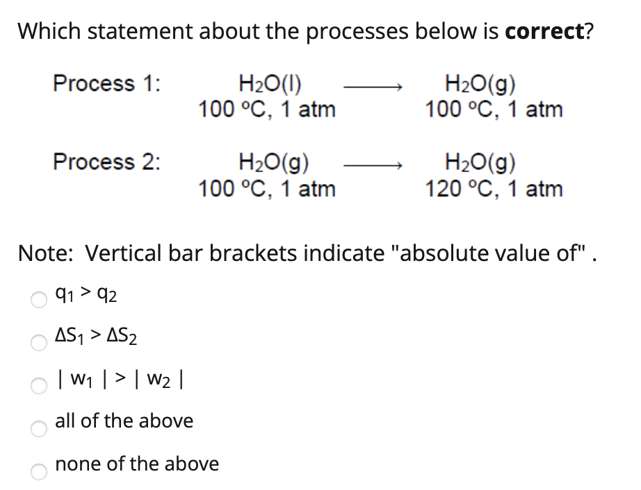 Which statement about the processes below is correct?
H2O(1)
100 °C, 1 atm
H2O(g)
100 °C, 1 atm
Process 1:
H20(g)
120 °C, 1 atm
Process 2:
H20(g)
100 °C, 1 atm
Note: Vertical bar brackets indicate "absolute value of" .
91 > q2
AS1 > AS2
| W1 |> | w2 |
all of the above
none of the above
