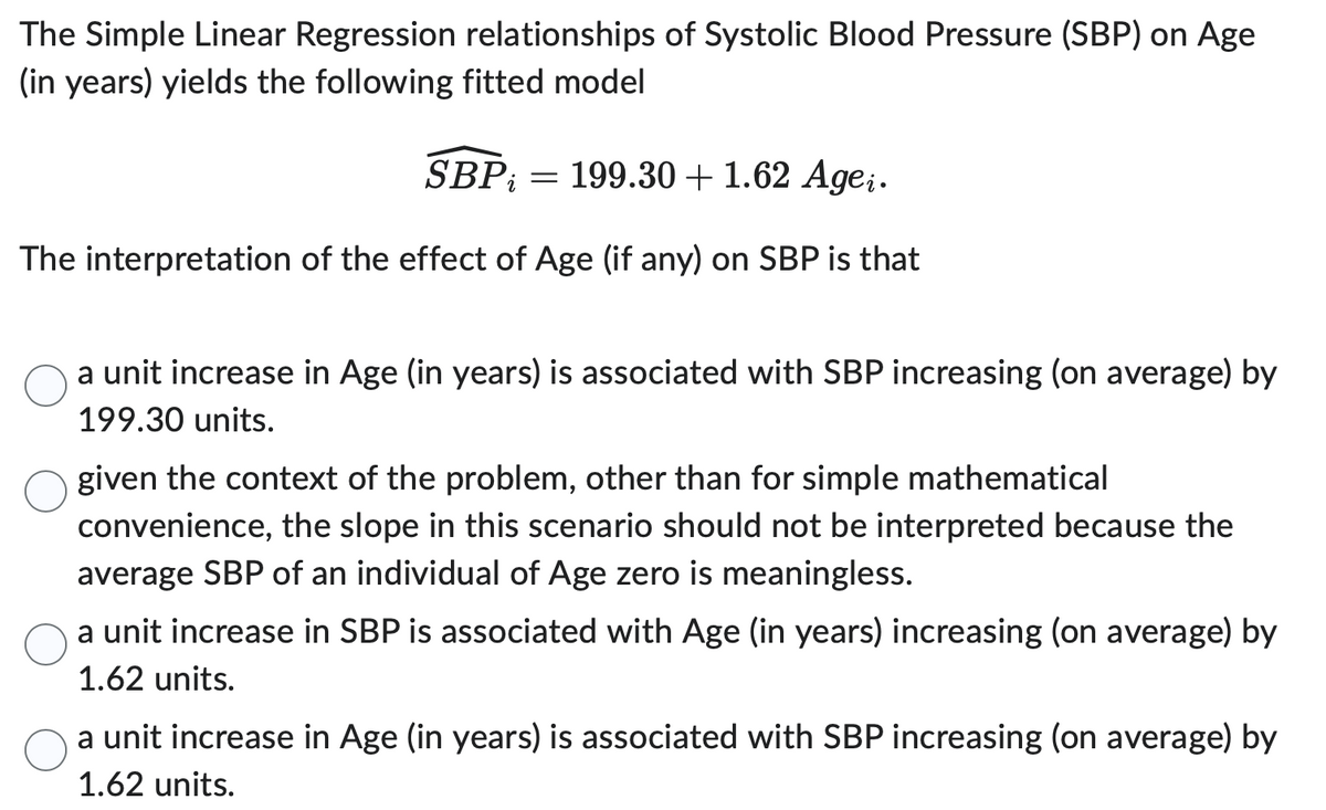 The Simple Linear Regression relationships of Systolic Blood Pressure (SBP) on Age
(in years) yields the following fitted model
SBP = 199.30 + 1.62 Agei.
The interpretation of the effect of Age (if any) on SBP is that
a unit increase in Age (in years) is associated with SBP increasing (on average) by
199.30 units.
given the context of the problem, other than for simple mathematical
convenience, the slope in this scenario should not be interpreted because the
average SBP of an individual of Age zero is meaningless.
a unit increase in SBP is associated with Age (in years) increasing (on average) by
1.62 units.
a unit increase in Age (in years) is associated with SBP increasing (on average) by
1.62 units.