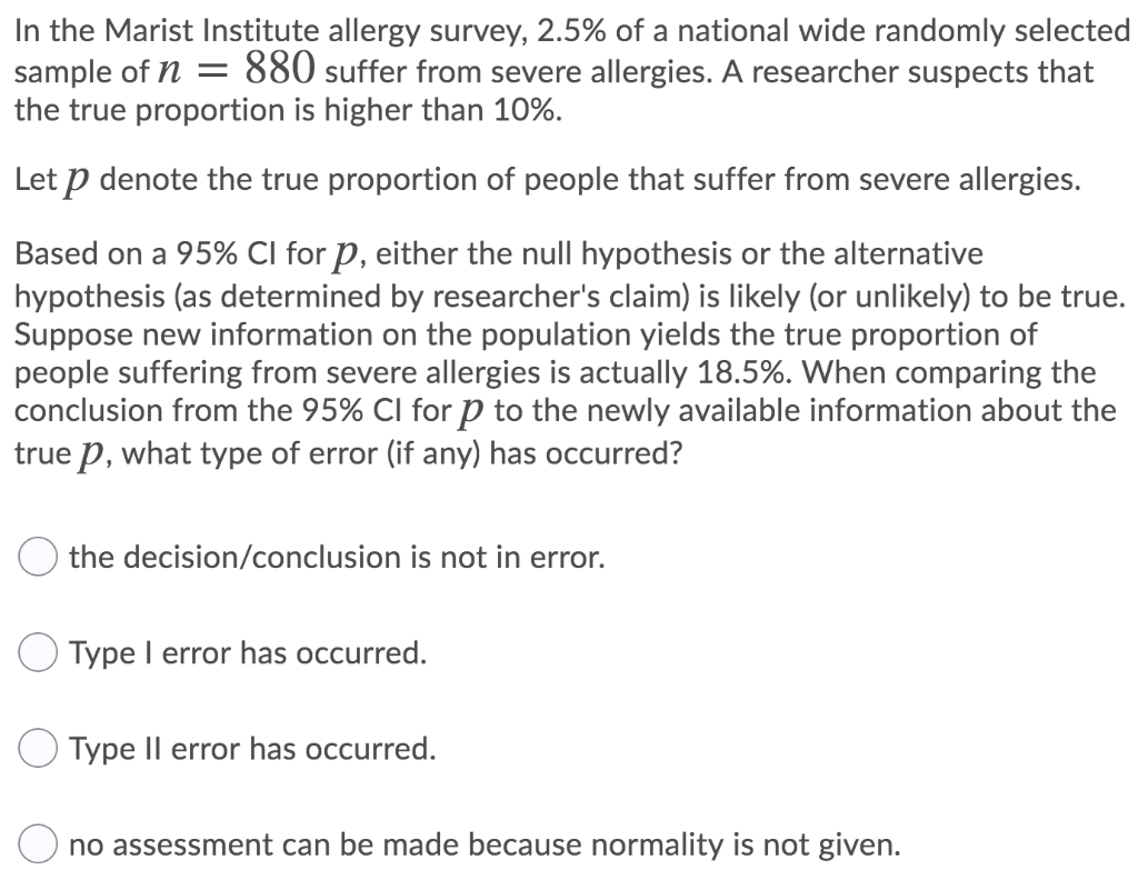 In the Marist Institute allergy survey, 2.5% of a national wide randomly selected
sample of n = 880 suffer from severe allergies. A researcher suspects that
the true proportion is higher than 10%.
Let p denote the true proportion of people that suffer from severe allergies.
Based on a 95% CI for P, either the null hypothesis or the alternative
hypothesis (as determined by researcher's claim) is likely (or unlikely) to be true.
Suppose new information on the population yields the true proportion of
people suffering from severe allergies is actually 18.5%. When comparing the
conclusion from the 95% CI for p to the newly available information about the
true p, what type of error (if any) has occurred?
the decision/conclusion is not in error.
Type I error has occurred.
Type II error has occurred.
no assessment can be made because normality is not given.