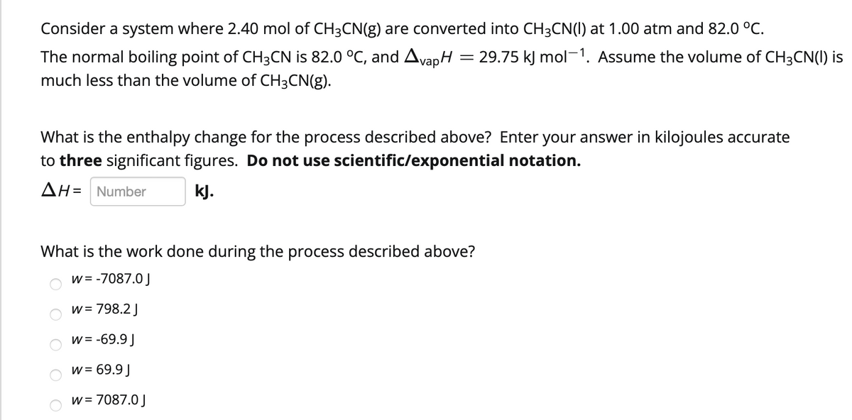 Consider a system where 2.40 mol of CH3CN(g) are converted into CH3CN(1) at 1.00 atm and 82.0 °C.
The normal boiling point of CH3CN is 82.0 °C, and AvapH
much less than the volume of CH3CN(g).
29.75 kJ mol-1. Assume the volume of CH3CN(I) is
What is the enthalpy change for the process described above? Enter your answer in kilojoules accurate
to three significant figures. Do not use scientific/exponential notation.
AH= Number
kJ.
What is the work done during the process described above?
w= -7087.0 J
w= 798.2 J
w= -69.9 J
w = 69.9 )
w = 7087.0 J
O O O
