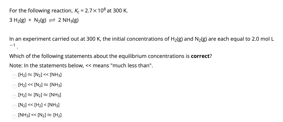 For the following reaction, K = 2.7×10% at 300 K.
3 H2(g) + N2(g) = 2 NH3(g)
In an experiment carried out at 300 K, the initial concentrations of H2(g) and N2(g) are each equal to 2.0 mol L
-1
Which of the following statements about the equilibrium concentrations is correct?
Note: In the statements below, << means "much less than".
[H2] = [N2] << [NH3]
[H2] << [N2] = [NH3]
[H2] = [N2] = [NH3]
[N2] << [H2] < [NH3]
[NH3] << [N2] [H2]
