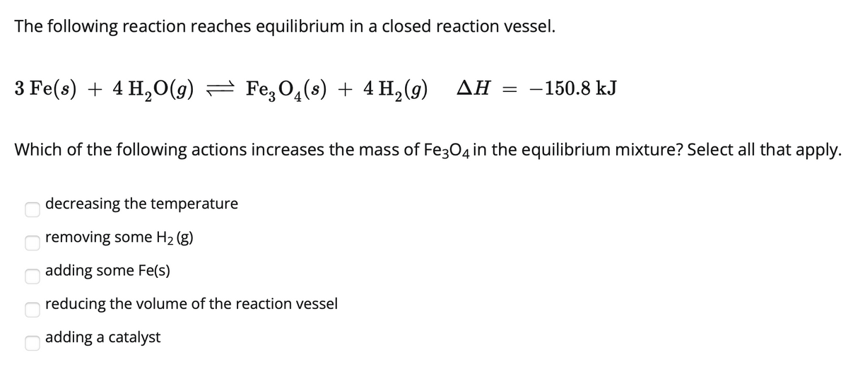 The following reaction reaches equilibrium in a closed reaction vessel.
3 Fe(s) + 4 H,O(g) = Fe,O4(s) + 4 H,(g)
ΔΗ
= -150.8 kJ
Which of the following actions increases the mass of Fe304 in the equilibrium mixture? Select all that apply.
decreasing the temperature
removing some H2 (g)
adding some Fe(s)
reducing the volume of the reaction vessel
adding a catalyst

