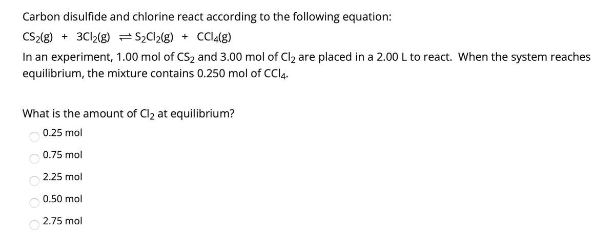 Carbon disulfide and chlorine react according to the following equation:
CS2(g) + 3C12(g) =S2C12(g) + CCI4(g)
In an experiment, 1.00 mol of CS2 and 3.00 mol of Cl2 are placed in a 2.00L to react. When the system reaches
equilibrium, the mixture contains 0.250 mol of CCI4.
What is the amount of Cl2 at equilibrium?
0.25 mol
0.75 mol
2.25 mol
0.50 mol
2.75 mol

