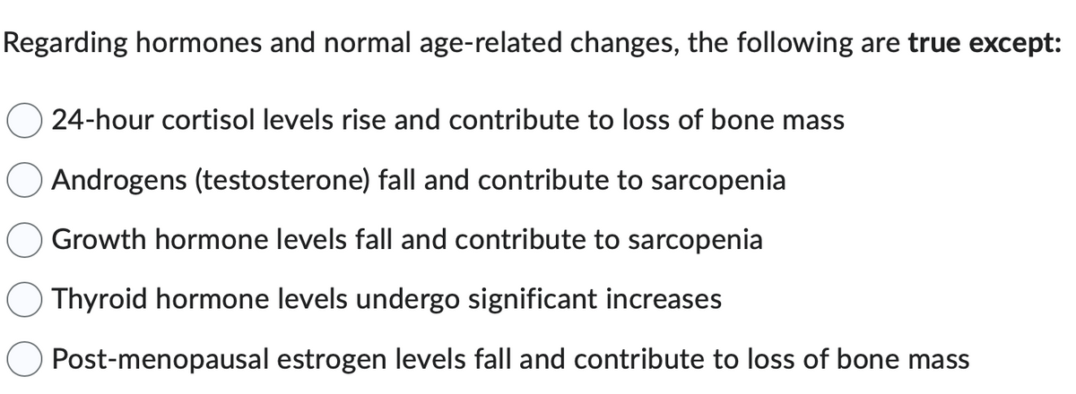Regarding hormones and normal age-related changes, the following are true except:
24-hour cortisol levels rise and contribute to loss of bone mass
Androgens (testosterone) fall and contribute to sarcopenia
Growth hormone levels fall and contribute to sarcopenia
Thyroid hormone levels undergo significant increases
Post-menopausal estrogen levels fall and contribute to loss of bone mass