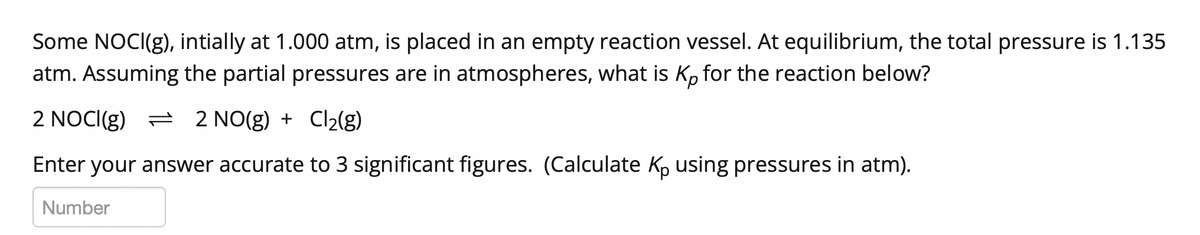 Some NOCI(g), intially at 1.000 atm, is placed in an empty reaction vessel. At equilibrium, the total pressure is 1.135
atm. Assuming the partial pressures are in atmospheres, what is K, for the reaction below?
2 NOCI(g) = 2 NO(g) + Cl2(g)
Enter your answer accurate to 3 significant figures. (Calculate Kp using pressures in atm).
Number
