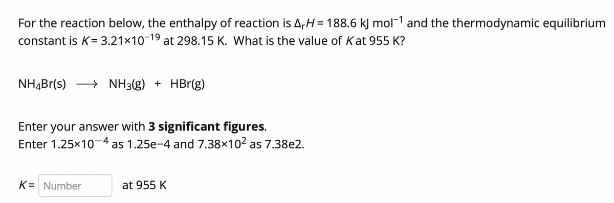 For the reaction below, the enthalpy of reaction is A,H= 188.6 kJ mol¯1 and the thermodynamic equilibrium
constant is K= 3.21×10¬19 at 298.15 K. What is the value of Kat 955 K?
NH4Br(s) → NH3(g) + HBr(g)
Enter your answer with 3 significant figures.
Enter 1.25x10-4 as 1.25e-4 and 7.38x102 as 7.38e2.
K= Number
at 955 K
