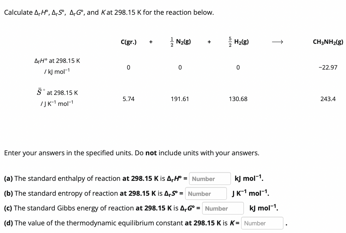 Calculate ArH, A,S, A‚G°, and Kat 298.15 K for the reaction below.
C(gr.)
- N2(g)
: H2(g)
CH3NH2(g)
+
AfH° at 298.15 K
-22.97
/ kj mol-1
S° at 298.15 K
5.74
191.61
130.68
243.4
7JK-1 mol-1
Enter your answers in the specified units. Do not include units with your answers.
(a) The standard enthalpy of reaction at 298.15 K is A,H° = Number
kJ mol-1.
(b) The standard entropy of reaction at 298.15 K is ArS = Number
JK-1 mol-1.
(c) The standard Gibbs energy of reaction at 298.15 K is A,G° = Number
kJ mol-1.
%D
(d) The value of the thermodynamic equilibrium constant at 298.15 K is K= Number
↑
