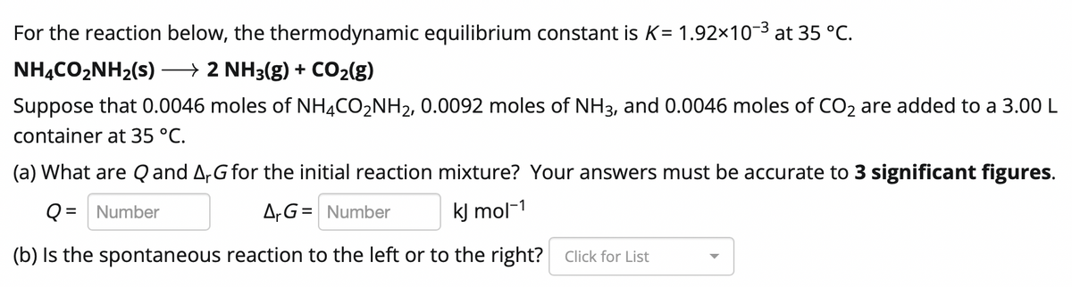 For the reaction below, the thermodynamic equilibrium constant is K= 1.92×10-3 at 35 °C.
NHẠCO,NH2(s)
→ 2 NH3(g) + CO2(g)
Suppose that 0.0046 moles of NH4CO2NH2, 0.0092 moles of NH3, and 0.0046 moles of CO2 are added to a 3.00 L
container at 35 °C.
(a) What are Q and A,G for the initial reaction mixture? Your answers must be accurate to 3 significant figures.
Q = Number
A,G= Number
kJ mol-1
(b) Is the spontaneous reaction to the left or to the right? Click for List
