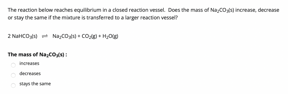 The reaction below reaches equilibrium in a closed reaction vessel. Does the mass of Na2CO3(s) increase, decrease
or stay the same if the mixture is transferred to a larger reaction vessel?
2 NaHCO3(s) = N22CO3(s) + CO2(g) + H2O(g)
The mass of Na2CO3(s) :
increases
decreases
stays the same
