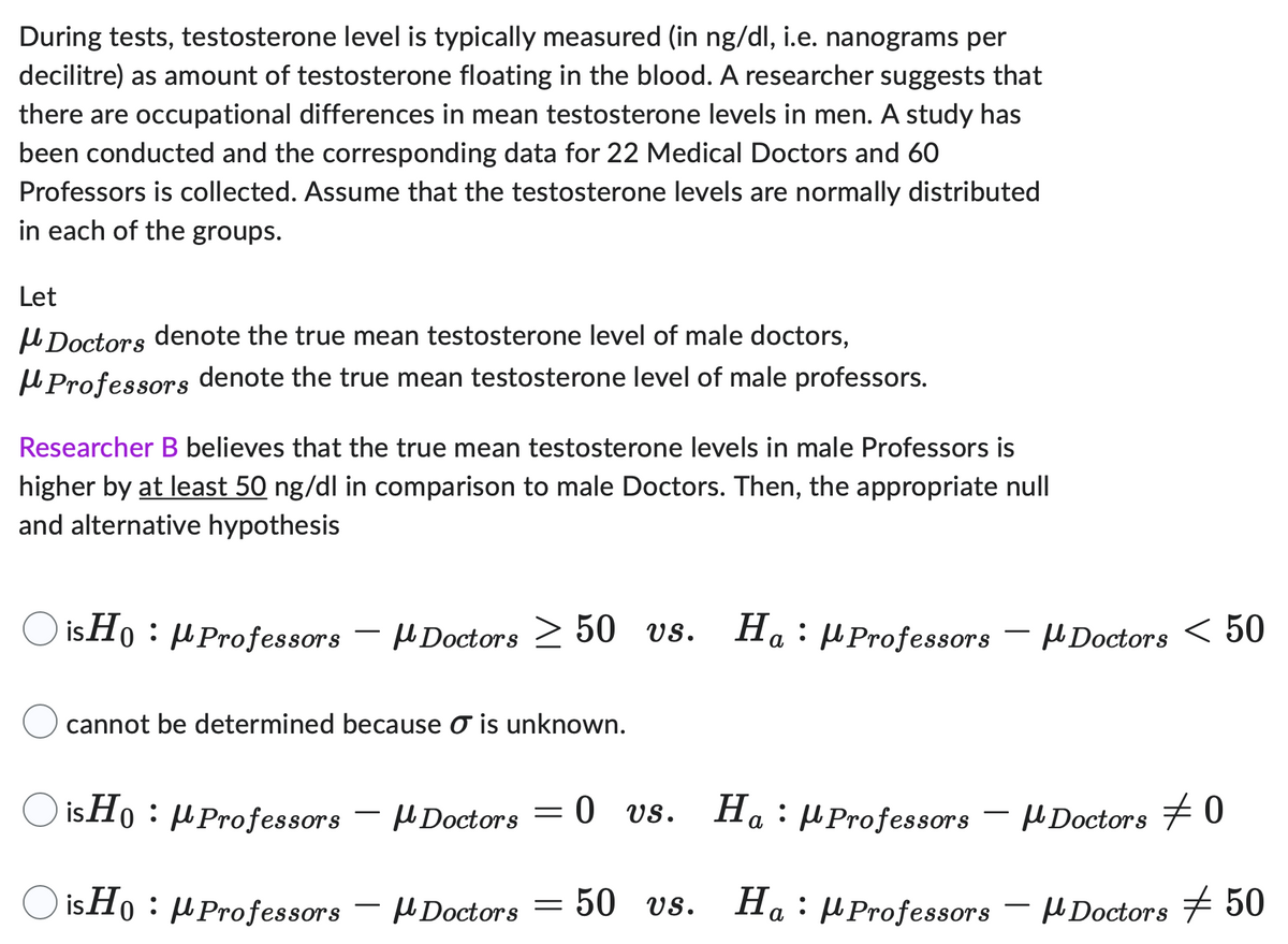 During tests, testosterone level is typically measured (in ng/dl, i.e. nanograms per
decilitre) as amount of testosterone floating in the blood. A researcher suggests that
there are occupational differences in mean testosterone levels in men. A study has
been conducted and the corresponding data for 22 Medical Doctors and 60
Professors is collected. Assume that the testosterone levels are normally distributed
in each of the groups.
Let
Doctors denote the true mean testosterone level of male doctors,
Professors denote the true mean testosterone level of male professors.
Researcher B believes that the true mean testosterone levels in male Professors is
higher by at least 50 ng/dl in comparison to male Doctors. Then, the appropriate null
and alternative hypothesis
isHo: Professors - Doctors ≥ 50 vs. Ha Professors
cannot be determined because ♂ is unknown.
isHo: Professors Doctors
isHo: Professors
Doctors
=
-
vs. Ha Professors
0 vs.
50 vs. Ha: Professors
- Doctors < 50
μ Doctors 0
Doctors 50
