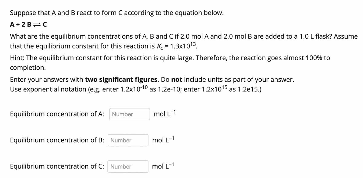 Suppose that A and B react to form C according to the equation below.
A + 2 B= C
What are the equilibrium concentrations of A, B and C if 2.0 mol A and 2.0 mol B are added to a 1.0 L flask? Assume
that the equilibrium constant for this reaction is K = 1.3x1013.
Hint: The equilibrium constant for this reaction is quite large. Therefore, the reaction goes almost 100% to
completion.
Enter your answers with two significant figures. Do not include units as part of your answer.
Use exponential notation (e.g. enter 1.2x10-10 as 1.2e-10; enter 1.2x1015 as 1.2e15.)
Equilibrium concentration of A:
Number
mol L-1
Equilibrium concentration of B: Number
mol L-1
Equilibrium concentration of C: Number
mol L-1
