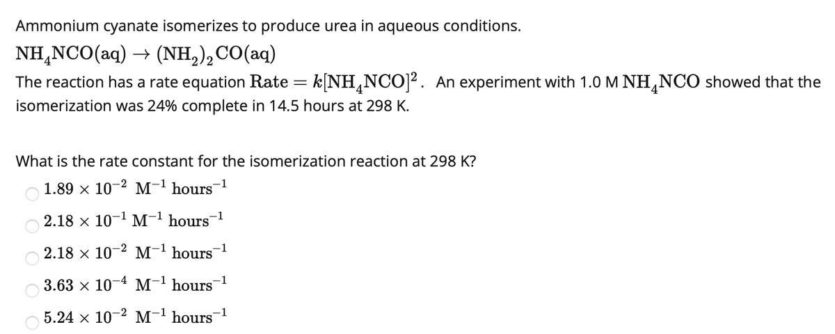 Ammonium cyanate isomerizes to produce urea in aqueous conditions.
NH,NCO(aq) → (NH,),CO(aq)
The reaction has a rate equation Rate = k[NH,NCO]². An experiment with 1.0 M NH,NCO showed that the
isomerization was 24% complete in 14.5 hours at 298 K.
What is the rate constant for the isomerization reaction at 298 K?
O 1.89 x 10-2 M-' hours¯1
1
2.18 x 10-1 M- hours
-1
2.18 x 10-2 M-1 hours
1
3.63 x 10-4 M-1 hours
-1
5.24 x 10-2 M-1 hours
