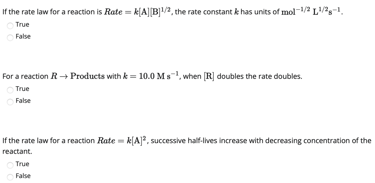 If the rate law for a reaction is Rate = k[A][B]1/2, the rate constant k has units of mol-1/2 L/2s-1.
True
False
For a reaction R → Products with k = 10.0 Ms, when [R] doubles the rate doubles.
True
False
If the rate law for a reaction Rate = k[A]², successive half-lives increase with decreasing concentration of the
reactant.
True
False
O O

