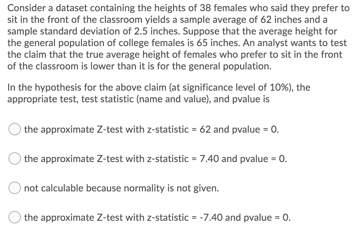 Consider a dataset containing the heights of 38 females who said they prefer to
sit in the front of the classroom yields a sample average of 62 inches and a
sample standard deviation of 2.5 inches. Suppose that the average height for
the general population of college females is 65 inches. An analyst wants to test
the claim that the true average height of females who prefer to sit in the front
of the classroom is lower than it is for the general population.
In the hypothesis for the above claim (at significance level of 10%), the
appropriate test, test statistic (name and value), and pvalue is
the approximate Z-test with z-statistic = 62 and pvalue = 0.
the approximate Z-test with z-statistic = 7.40 and pvalue
not calculable because normality is not given.
=
0.
the approximate Z-test with z-statistic = -7.40 and pvalue = 0.