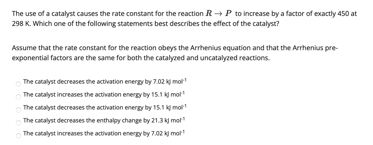 The use of a catalyst causes the rate constant for the reaction R → P to increase by a factor of exactly 450 at
298 K. Which one of the following statements best describes the effect of the catalyst?
Assume that the rate constant for the reaction obeys the Arrhenius equation and that the Arrhenius pre-
exponential factors are the same for both the catalyzed and uncatalyzed reactions.
The catalyst decreases the activation energy by 7.02 kJ mol-1
The catalyst increases the activation energy by 15.1 kJ mol-1
The catalyst decreases the activation energy by 15.1 kJ mol-1
The catalyst decreases the enthalpy change by 21.3 kJ mol-1
The catalyst increases the activation energy by 7.02 kJ mol-1
O O O
