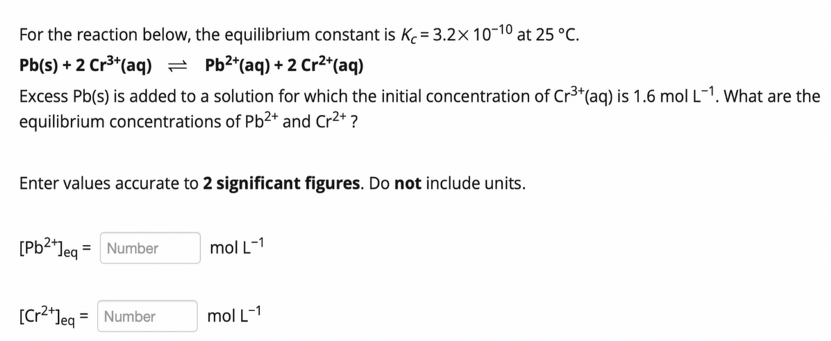 For the reaction below, the equilibrium constant is Kc= 3.2× 10-10 at 25 °C.
Pb(s) + 2 Cr3*(aq) = Pb2*(aq) + 2 Cr2*(aq)
Excess Pb(s) is added to a solution for which the initial concentration of Cr3*(ag) is 1.6 mol L-1. What are the
equilibrium concentrations of Pb²* and Cr2+ ?
Enter values accurate to 2 significant figures. Do not include units.
[Pb2*leg = Number
Jeq
mol L-1
[Cr2*leq = Number
mol L-1
