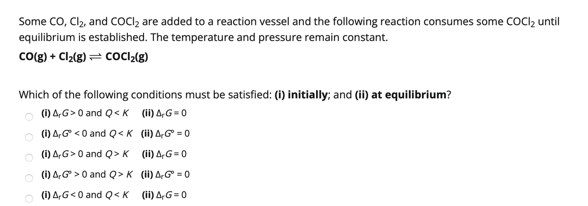 Some CO, Cl2, and COCI2 are added to a reaction vessel and the following reaction consumes some COCI2 until
equilibrium is established. The temperature and pressure remain constant.
Co(g) + Cl2(g) = COCI2(g)
Which of the following conditions must be satisfied: (i) initially; and (ii) at equilibrium?
(i) A,G> 0 and Q< K
(ii) A,G= 0
(i) A,G° < 0 and Q < K (ii) A-G° = 0
(i) A-G> 0 and Q > K (ii) A-G= 0
(i) A,G° > 0 and Q > K (ii) A-G° = 0
(i) A,G< 0 and Q<K (ii) A-G= 0
