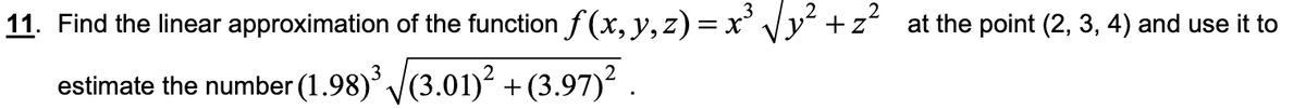 11. Find the linear approximation of the function f (x, y, z) = x' Vy² +z
at the point (2, 3, 4) and use it to
estimate the number (1.98) (3.01)² + (3.97)? .
