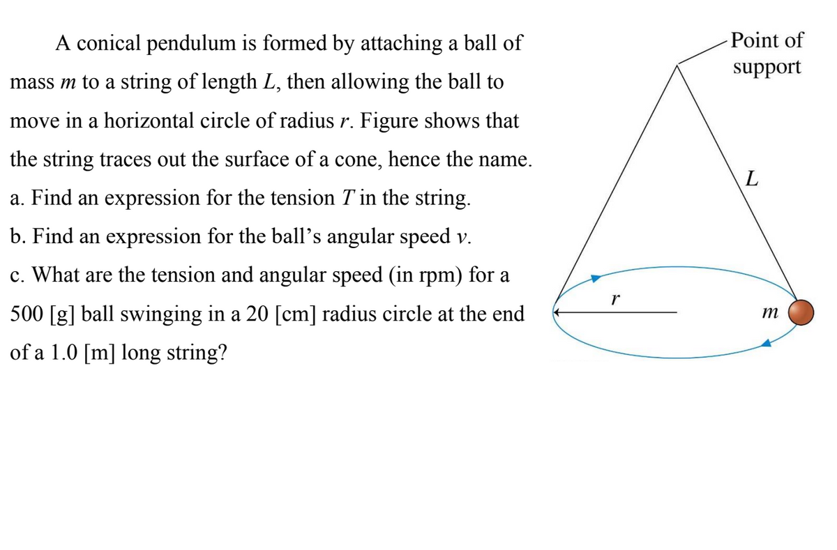 A conical pendulum is formed by attaching a ball of
Point of
support
mass m to a string of length L, then allowing the ball to
move in a horizontal circle of radius r. Figure shows that
the string traces out the surface of a cone, hence the name.
a. Find an expression for the tension T in the string.
b. Find an expression for the ball's angular speed v.
c. What are the tension and angular speed (in rpm) for a
500 [g] ball swinging in a 20 [cm] radius circle at the end
m
of a 1.0 [m] long string?

